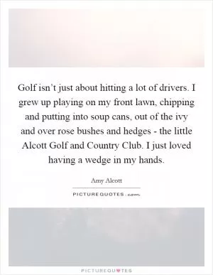 Golf isn’t just about hitting a lot of drivers. I grew up playing on my front lawn, chipping and putting into soup cans, out of the ivy and over rose bushes and hedges - the little Alcott Golf and Country Club. I just loved having a wedge in my hands Picture Quote #1