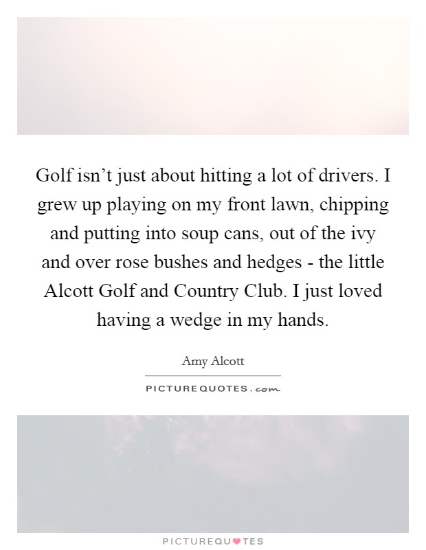 Golf isn't just about hitting a lot of drivers. I grew up playing on my front lawn, chipping and putting into soup cans, out of the ivy and over rose bushes and hedges - the little Alcott Golf and Country Club. I just loved having a wedge in my hands Picture Quote #1