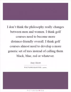 I don’t think the philosophy really changes between men and women. I think golf courses need to become more distance-friendly overall. I think golf courses almost need to develop a more generic set of tees instead of calling them black, blue, red or whatever Picture Quote #1
