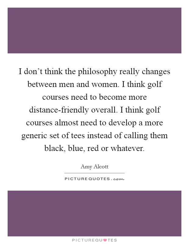 I don't think the philosophy really changes between men and women. I think golf courses need to become more distance-friendly overall. I think golf courses almost need to develop a more generic set of tees instead of calling them black, blue, red or whatever Picture Quote #1