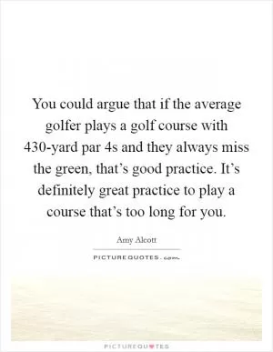 You could argue that if the average golfer plays a golf course with 430-yard par 4s and they always miss the green, that’s good practice. It’s definitely great practice to play a course that’s too long for you Picture Quote #1