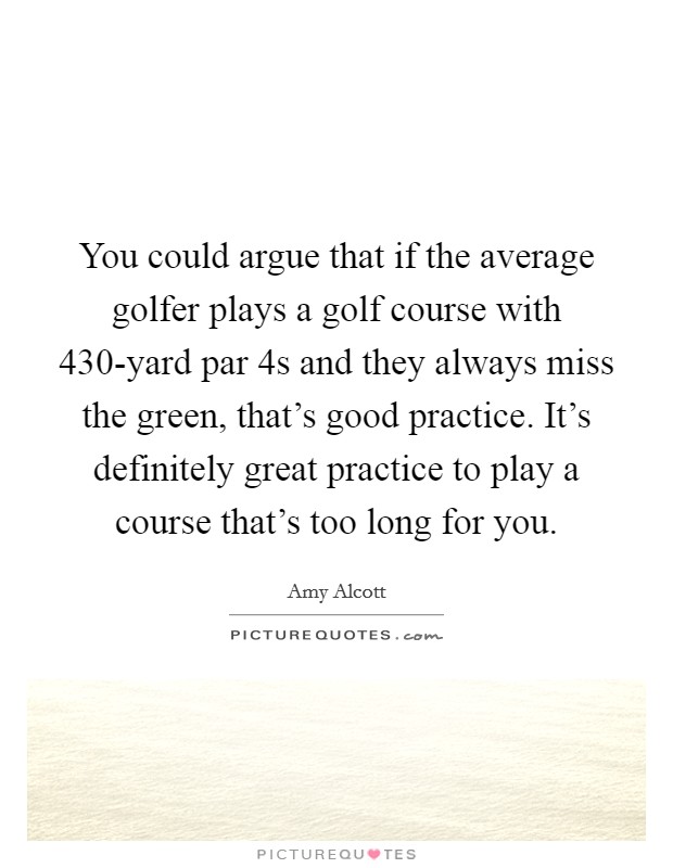You could argue that if the average golfer plays a golf course with 430-yard par 4s and they always miss the green, that's good practice. It's definitely great practice to play a course that's too long for you Picture Quote #1