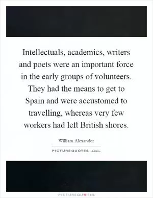 Intellectuals, academics, writers and poets were an important force in the early groups of volunteers. They had the means to get to Spain and were accustomed to travelling, whereas very few workers had left British shores Picture Quote #1