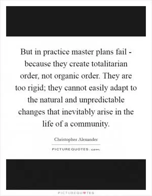 But in practice master plans fail - because they create totalitarian order, not organic order. They are too rigid; they cannot easily adapt to the natural and unpredictable changes that inevitably arise in the life of a community Picture Quote #1