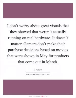 I don’t worry about great visuals that they showed that weren’t actually running on real hardware. It doesn’t matter. Gamers don’t make their purchase decisions based on movies that were shown in May for products that come out in March Picture Quote #1