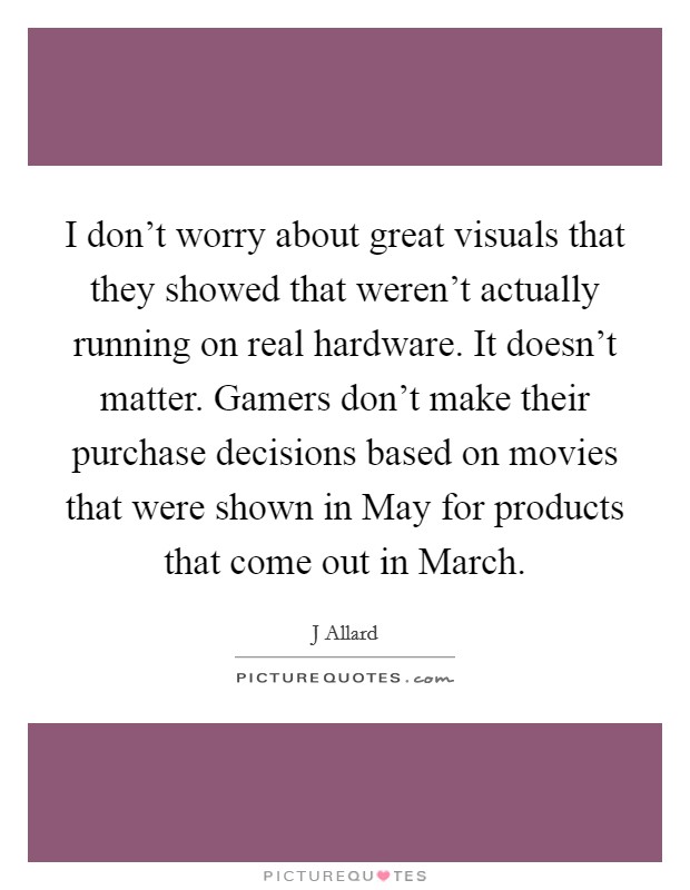 I don't worry about great visuals that they showed that weren't actually running on real hardware. It doesn't matter. Gamers don't make their purchase decisions based on movies that were shown in May for products that come out in March Picture Quote #1