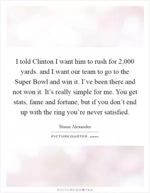 I told Clinton I want him to rush for 2,000 yards. and I want our team to go to the Super Bowl and win it. I’ve been there and not won it. It’s really simple for me. You get stats, fame and fortune, but if you don’t end up with the ring you’re never satisfied Picture Quote #1
