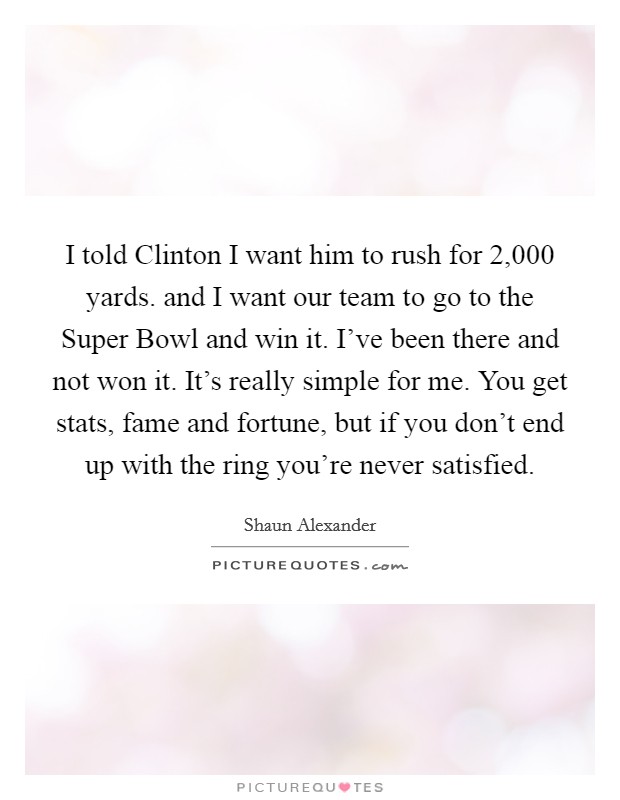 I told Clinton I want him to rush for 2,000 yards. and I want our team to go to the Super Bowl and win it. I've been there and not won it. It's really simple for me. You get stats, fame and fortune, but if you don't end up with the ring you're never satisfied Picture Quote #1