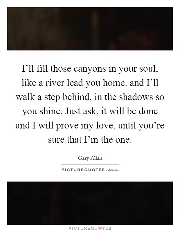 I'll fill those canyons in your soul, like a river lead you home. and I'll walk a step behind, in the shadows so you shine. Just ask, it will be done and I will prove my love, until you're sure that I'm the one Picture Quote #1