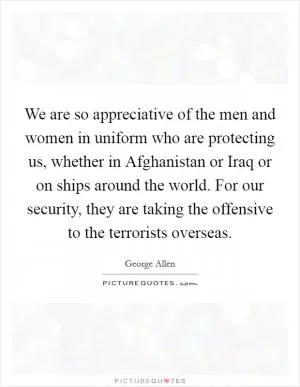 We are so appreciative of the men and women in uniform who are protecting us, whether in Afghanistan or Iraq or on ships around the world. For our security, they are taking the offensive to the terrorists overseas Picture Quote #1