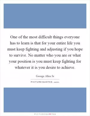 One of the most difficult things everyone has to learn is that for your entire life you must keep fighting and adjusting if you hope to survive. No matter who you are or what your position is you must keep fighting for whatever it is you desire to achieve Picture Quote #1