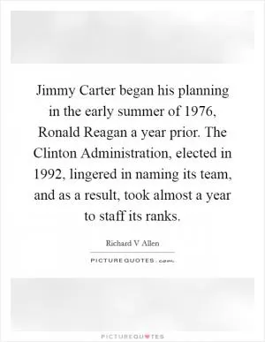 Jimmy Carter began his planning in the early summer of 1976, Ronald Reagan a year prior. The Clinton Administration, elected in 1992, lingered in naming its team, and as a result, took almost a year to staff its ranks Picture Quote #1