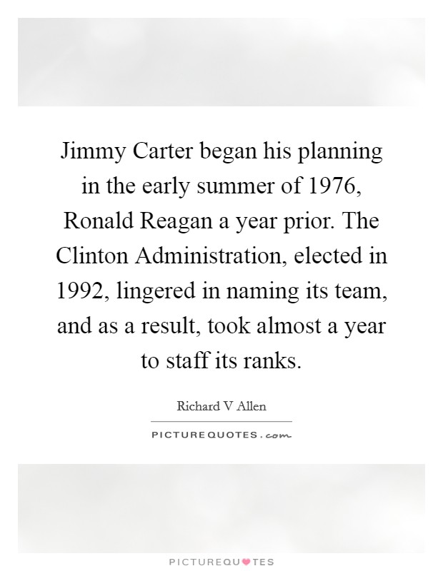 Jimmy Carter began his planning in the early summer of 1976, Ronald Reagan a year prior. The Clinton Administration, elected in 1992, lingered in naming its team, and as a result, took almost a year to staff its ranks Picture Quote #1