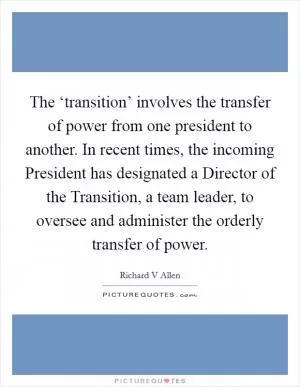 The ‘transition’ involves the transfer of power from one president to another. In recent times, the incoming President has designated a Director of the Transition, a team leader, to oversee and administer the orderly transfer of power Picture Quote #1