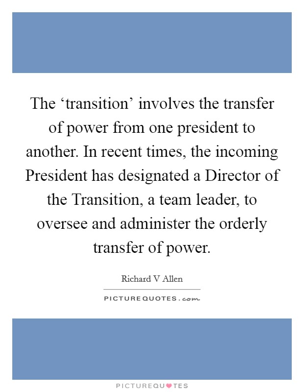 The ‘transition' involves the transfer of power from one president to another. In recent times, the incoming President has designated a Director of the Transition, a team leader, to oversee and administer the orderly transfer of power Picture Quote #1