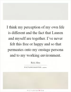 I think my perception of my own life is different and the fact that Lauren and myself are together. I’ve never felt this free or happy and so that permeates onto my onstage persona and to my working environment Picture Quote #1