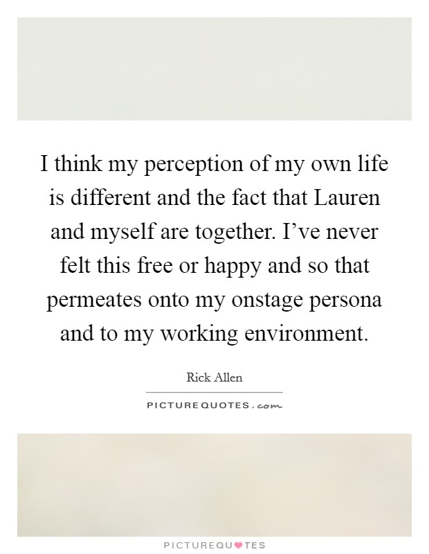 I think my perception of my own life is different and the fact that Lauren and myself are together. I've never felt this free or happy and so that permeates onto my onstage persona and to my working environment Picture Quote #1