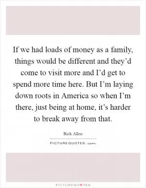 If we had loads of money as a family, things would be different and they’d come to visit more and I’d get to spend more time here. But I’m laying down roots in America so when I’m there, just being at home, it’s harder to break away from that Picture Quote #1