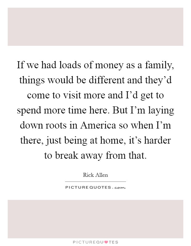 If we had loads of money as a family, things would be different and they'd come to visit more and I'd get to spend more time here. But I'm laying down roots in America so when I'm there, just being at home, it's harder to break away from that Picture Quote #1