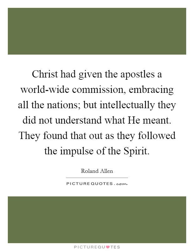 Christ had given the apostles a world-wide commission, embracing all the nations; but intellectually they did not understand what He meant. They found that out as they followed the impulse of the Spirit Picture Quote #1