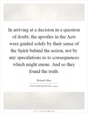 In arriving at a decision in a question of doubt, the apostles in the Acts were guided solely by their sense of the Spirit behind the action, not by any speculations as to consequences which might ensue. And so they found the truth Picture Quote #1