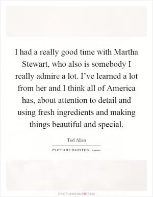 I had a really good time with Martha Stewart, who also is somebody I really admire a lot. I’ve learned a lot from her and I think all of America has, about attention to detail and using fresh ingredients and making things beautiful and special Picture Quote #1