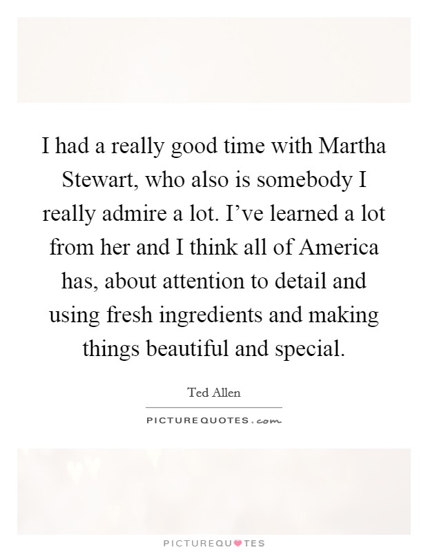 I had a really good time with Martha Stewart, who also is somebody I really admire a lot. I've learned a lot from her and I think all of America has, about attention to detail and using fresh ingredients and making things beautiful and special Picture Quote #1