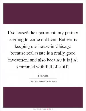 I’ve leased the apartment; my partner is going to come out here. But we’re keeping our house in Chicago because real estate is a really good investment and also because it is just crammed with full of stuff! Picture Quote #1