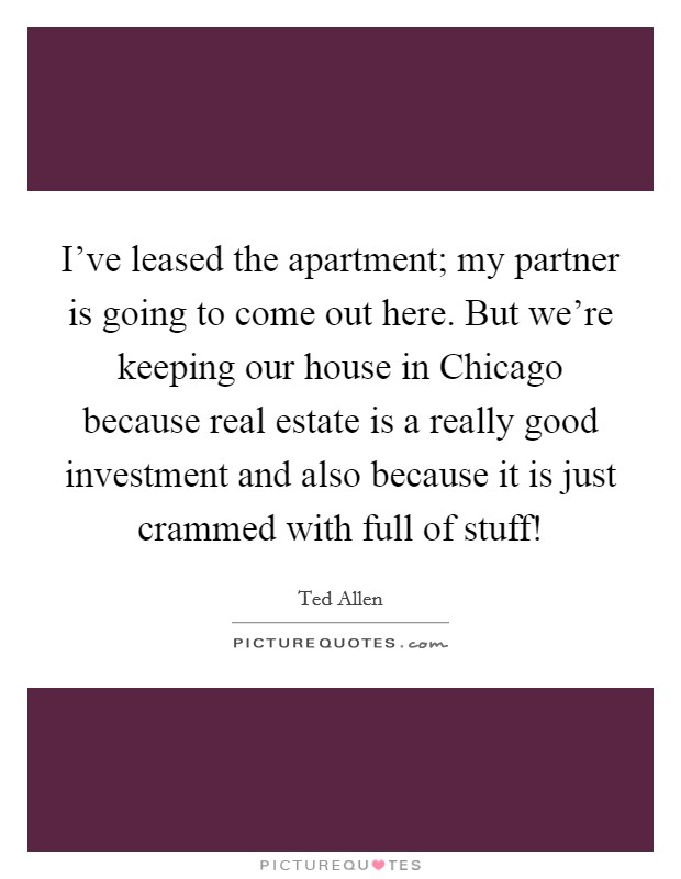 I've leased the apartment; my partner is going to come out here. But we're keeping our house in Chicago because real estate is a really good investment and also because it is just crammed with full of stuff! Picture Quote #1