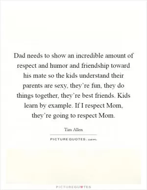 Dad needs to show an incredible amount of respect and humor and friendship toward his mate so the kids understand their parents are sexy, they’re fun, they do things together, they’re best friends. Kids learn by example. If I respect Mom, they’re going to respect Mom Picture Quote #1