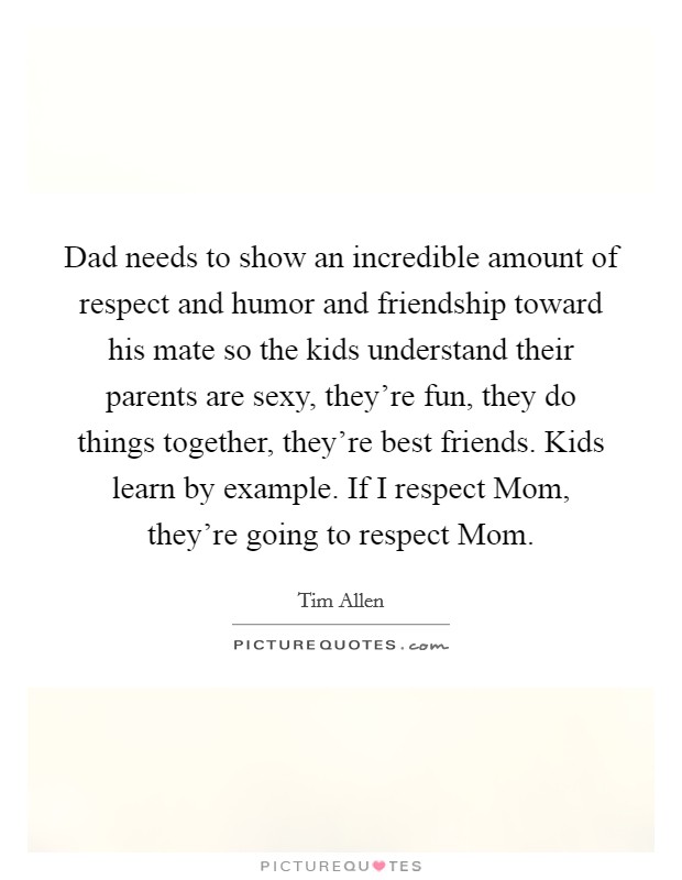 Dad needs to show an incredible amount of respect and humor and friendship toward his mate so the kids understand their parents are sexy, they're fun, they do things together, they're best friends. Kids learn by example. If I respect Mom, they're going to respect Mom Picture Quote #1