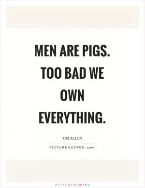 Men are pigs. Too bad we own everything Picture Quote #1