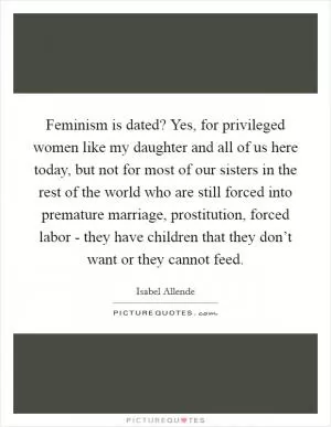 Feminism is dated? Yes, for privileged women like my daughter and all of us here today, but not for most of our sisters in the rest of the world who are still forced into premature marriage, prostitution, forced labor - they have children that they don’t want or they cannot feed Picture Quote #1