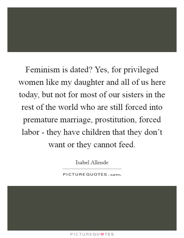 Feminism is dated? Yes, for privileged women like my daughter and all of us here today, but not for most of our sisters in the rest of the world who are still forced into premature marriage, prostitution, forced labor - they have children that they don't want or they cannot feed Picture Quote #1