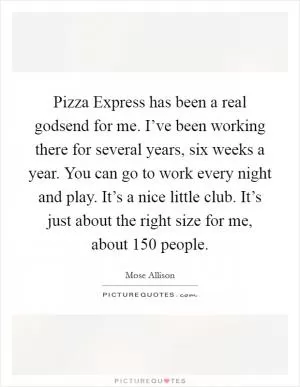 Pizza Express has been a real godsend for me. I’ve been working there for several years, six weeks a year. You can go to work every night and play. It’s a nice little club. It’s just about the right size for me, about 150 people Picture Quote #1