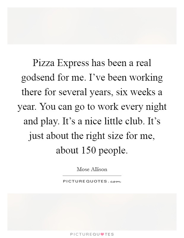 Pizza Express has been a real godsend for me. I've been working there for several years, six weeks a year. You can go to work every night and play. It's a nice little club. It's just about the right size for me, about 150 people Picture Quote #1