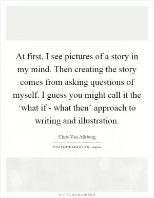 At first, I see pictures of a story in my mind. Then creating the story comes from asking questions of myself. I guess you might call it the ‘what if - what then’ approach to writing and illustration Picture Quote #1