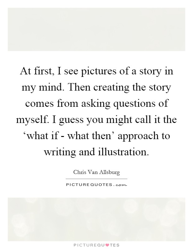 At first, I see pictures of a story in my mind. Then creating the story comes from asking questions of myself. I guess you might call it the ‘what if - what then' approach to writing and illustration Picture Quote #1
