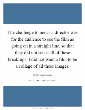 The challenge to me as a director was for the audience to see the film as going on in a straight line, so that they did not sense all of these break-ups. I did not want a film to be a collage of all these images Picture Quote #1