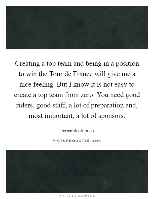 Creating a top team and being in a position to win the Tour de France will give me a nice feeling. But I know it is not easy to create a top team from zero. You need good riders, good staff, a lot of preparation and, most important, a lot of sponsors Picture Quote #1