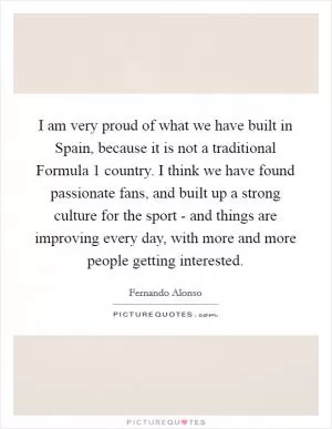 I am very proud of what we have built in Spain, because it is not a traditional Formula 1 country. I think we have found passionate fans, and built up a strong culture for the sport - and things are improving every day, with more and more people getting interested Picture Quote #1