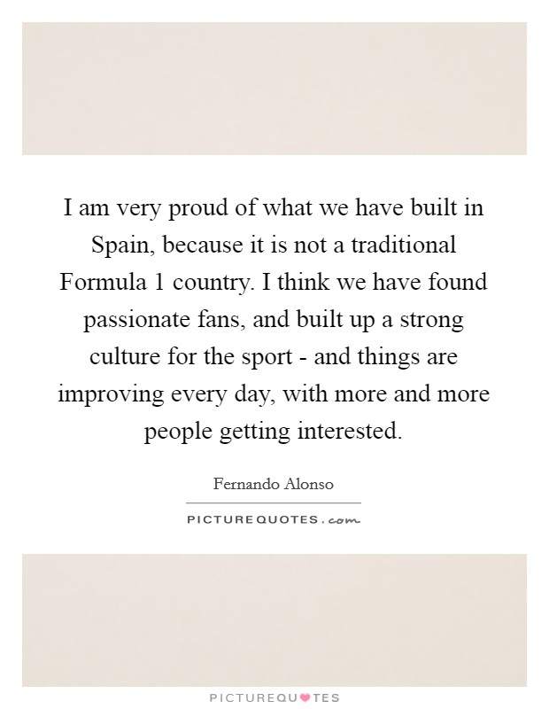 I am very proud of what we have built in Spain, because it is not a traditional Formula 1 country. I think we have found passionate fans, and built up a strong culture for the sport - and things are improving every day, with more and more people getting interested Picture Quote #1