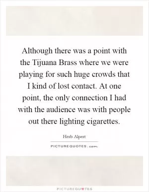 Although there was a point with the Tijuana Brass where we were playing for such huge crowds that I kind of lost contact. At one point, the only connection I had with the audience was with people out there lighting cigarettes Picture Quote #1