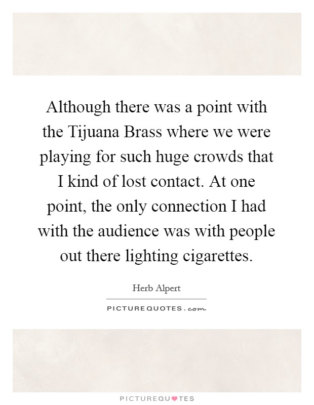 Although there was a point with the Tijuana Brass where we were playing for such huge crowds that I kind of lost contact. At one point, the only connection I had with the audience was with people out there lighting cigarettes Picture Quote #1