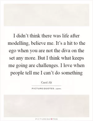 I didn’t think there was life after modelling, believe me. It’s a hit to the ego when you are not the diva on the set any more. But I think what keeps me going are challenges. I love when people tell me I can’t do something Picture Quote #1