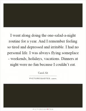 I went along doing the one-salad-a-night routine for a year. And I remember feeling so tired and depressed and irritable. I had no personal life. I was always flying someplace - weekends, holidays, vacations. Dinners at night were no fun because I couldn’t eat Picture Quote #1