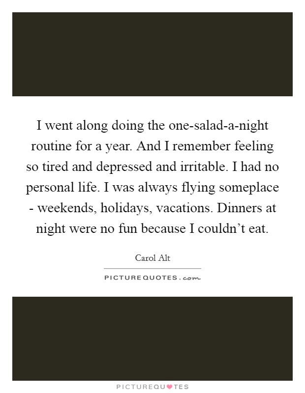 I went along doing the one-salad-a-night routine for a year. And I remember feeling so tired and depressed and irritable. I had no personal life. I was always flying someplace - weekends, holidays, vacations. Dinners at night were no fun because I couldn't eat Picture Quote #1