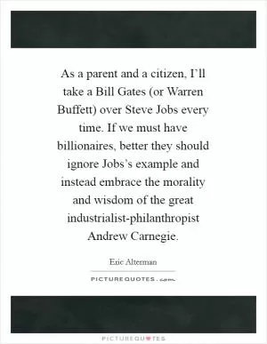 As a parent and a citizen, I’ll take a Bill Gates (or Warren Buffett) over Steve Jobs every time. If we must have billionaires, better they should ignore Jobs’s example and instead embrace the morality and wisdom of the great industrialist-philanthropist Andrew Carnegie Picture Quote #1