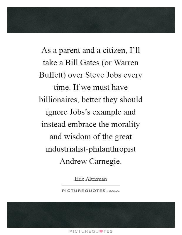 As a parent and a citizen, I'll take a Bill Gates (or Warren Buffett) over Steve Jobs every time. If we must have billionaires, better they should ignore Jobs's example and instead embrace the morality and wisdom of the great industrialist-philanthropist Andrew Carnegie Picture Quote #1