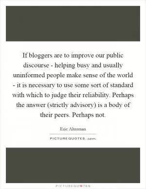 If bloggers are to improve our public discourse - helping busy and usually uninformed people make sense of the world - it is necessary to use some sort of standard with which to judge their reliability. Perhaps the answer (strictly advisory) is a body of their peers. Perhaps not Picture Quote #1